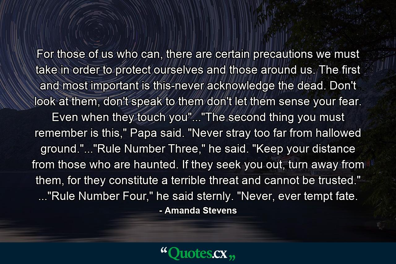 For those of us who can, there are certain precautions we must take in order to protect ourselves and those around us. The first and most important is this-never acknowledge the dead. Don't look at them, don't speak to them don't let them sense your fear. Even when they touch you