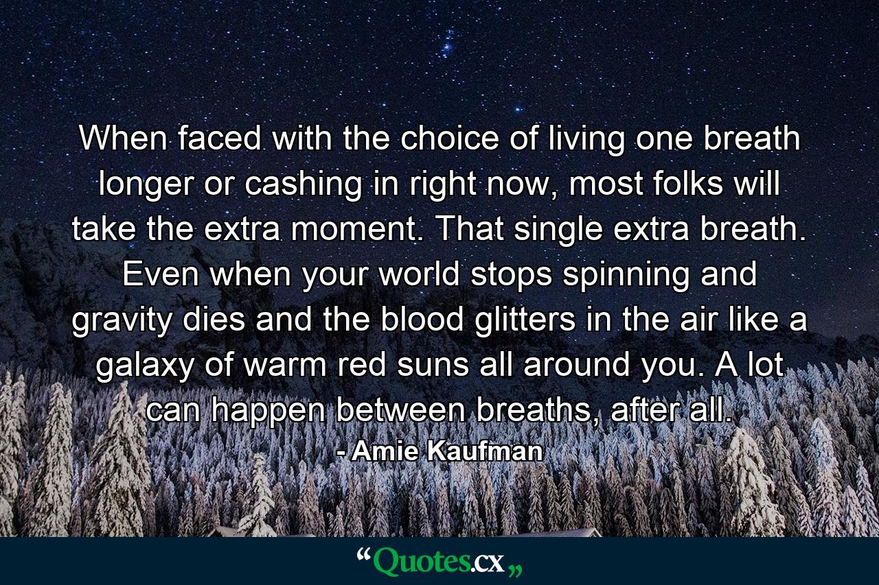 When faced with the choice of living one breath longer or cashing in right now, most folks will take the extra moment. That single extra breath. Even when your world stops spinning and gravity dies and the blood glitters in the air like a galaxy of warm red suns all around you. A lot can happen between breaths, after all. - Quote by Amie Kaufman