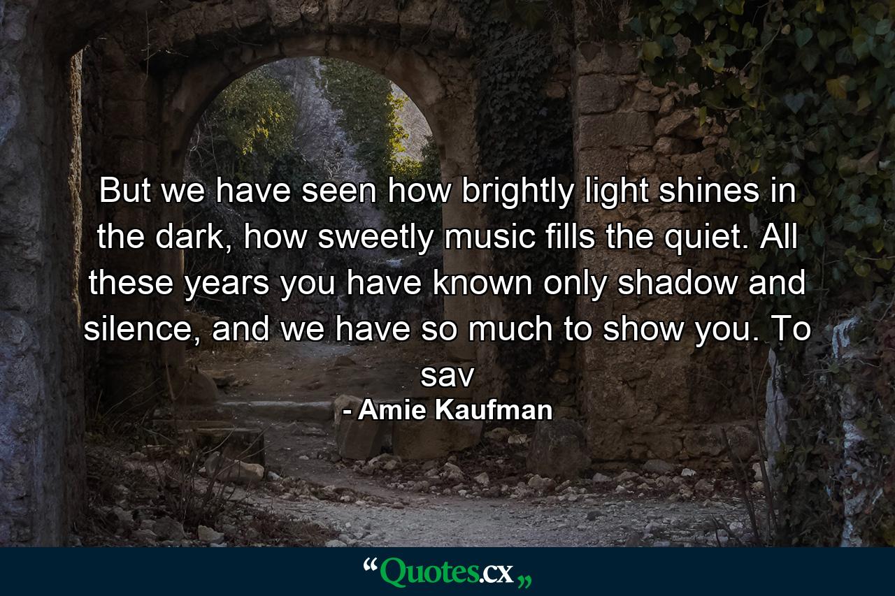 But we have seen how brightly light shines in the dark, how sweetly music fills the quiet. All these years you have known only shadow and silence, and we have so much to show you. To sav - Quote by Amie Kaufman