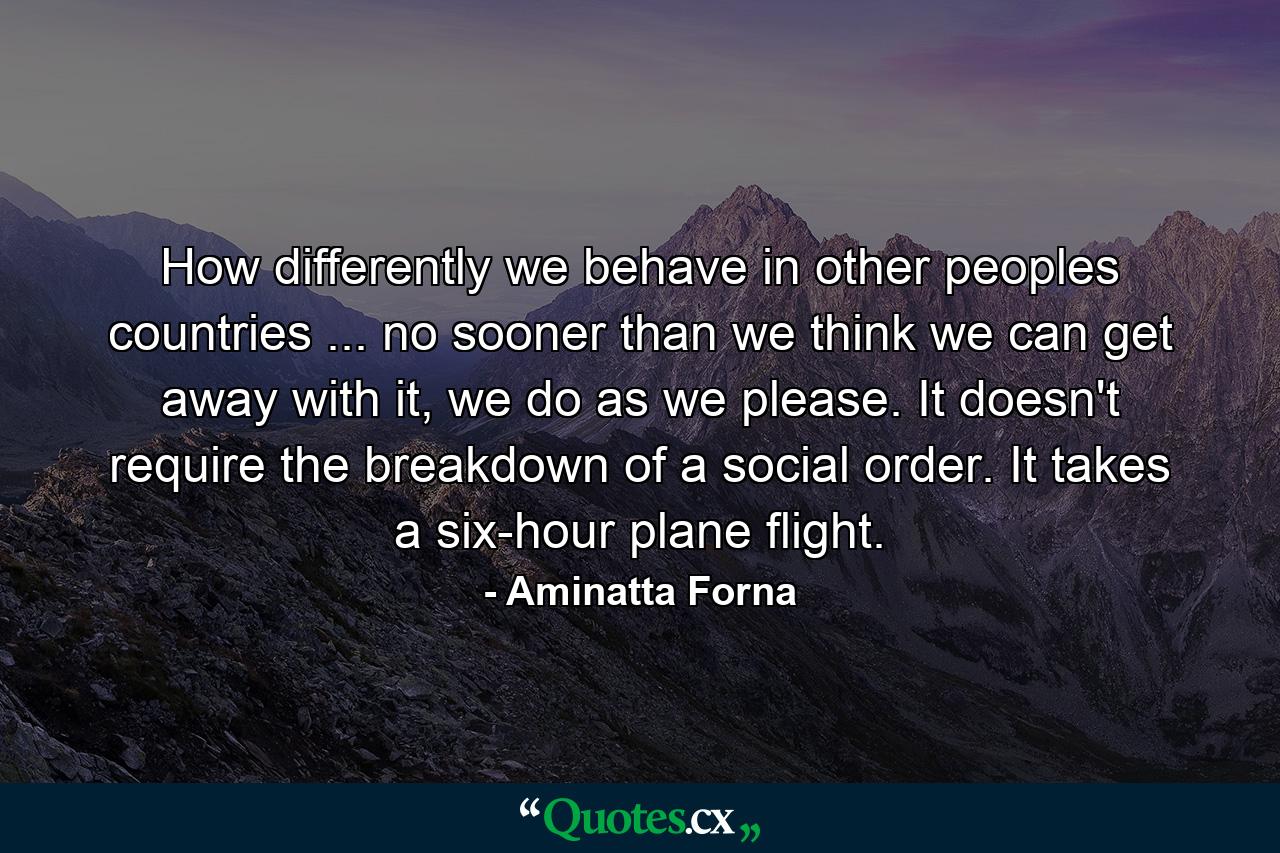 How differently we behave in other peoples countries ... no sooner than we think we can get away with it, we do as we please. It doesn't require the breakdown of a social order. It takes a six-hour plane flight. - Quote by Aminatta Forna