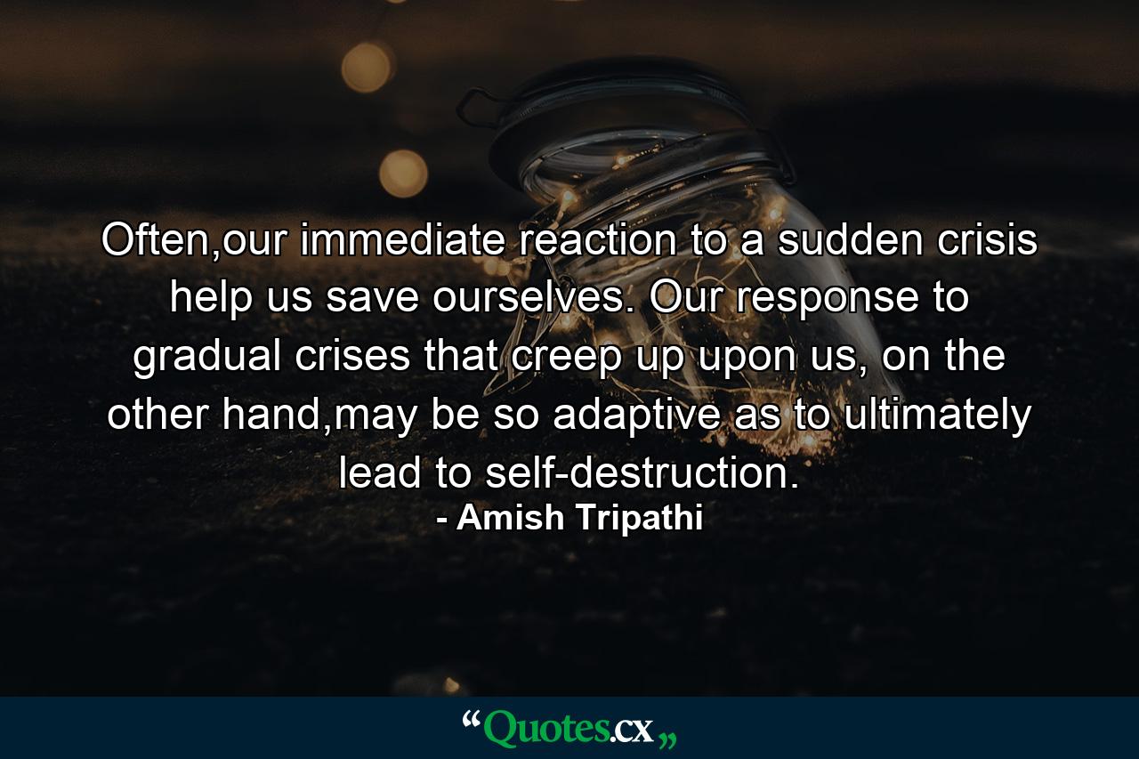 Often,our immediate reaction to a sudden crisis help us save ourselves. Our response to gradual crises that creep up upon us, on the other hand,may be so adaptive as to ultimately lead to self-destruction. - Quote by Amish Tripathi