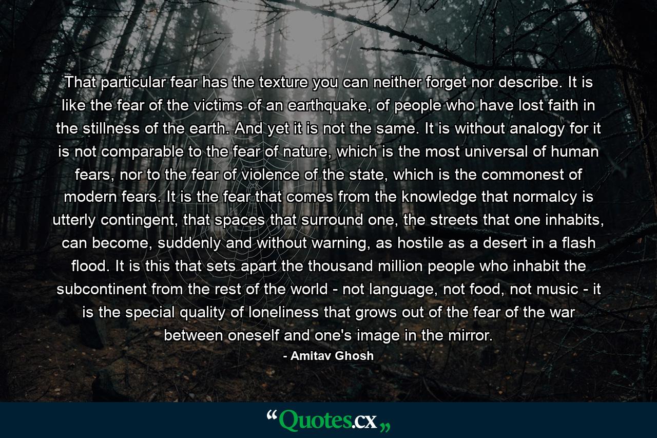 That particular fear has the texture you can neither forget nor describe. It is like the fear of the victims of an earthquake, of people who have lost faith in the stillness of the earth. And yet it is not the same. It is without analogy for it is not comparable to the fear of nature, which is the most universal of human fears, nor to the fear of violence of the state, which is the commonest of modern fears. It is the fear that comes from the knowledge that normalcy is utterly contingent, that spaces that surround one, the streets that one inhabits, can become, suddenly and without warning, as hostile as a desert in a flash flood. It is this that sets apart the thousand million people who inhabit the subcontinent from the rest of the world - not language, not food, not music - it is the special quality of loneliness that grows out of the fear of the war between oneself and one's image in the mirror. - Quote by Amitav Ghosh