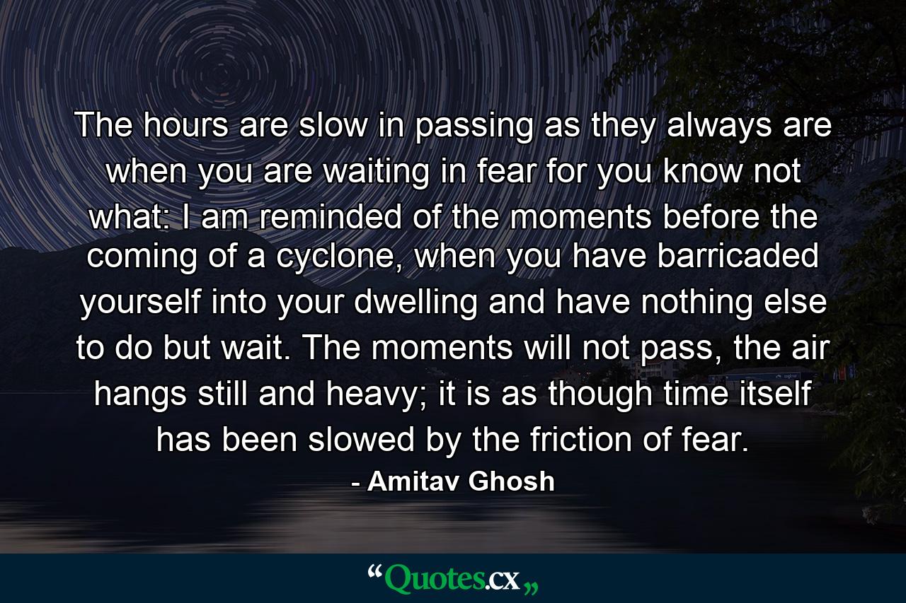 The hours are slow in passing as they always are when you are waiting in fear for you know not what: I am reminded of the moments before the coming of a cyclone, when you have barricaded yourself into your dwelling and have nothing else to do but wait. The moments will not pass, the air hangs still and heavy; it is as though time itself has been slowed by the friction of fear. - Quote by Amitav Ghosh