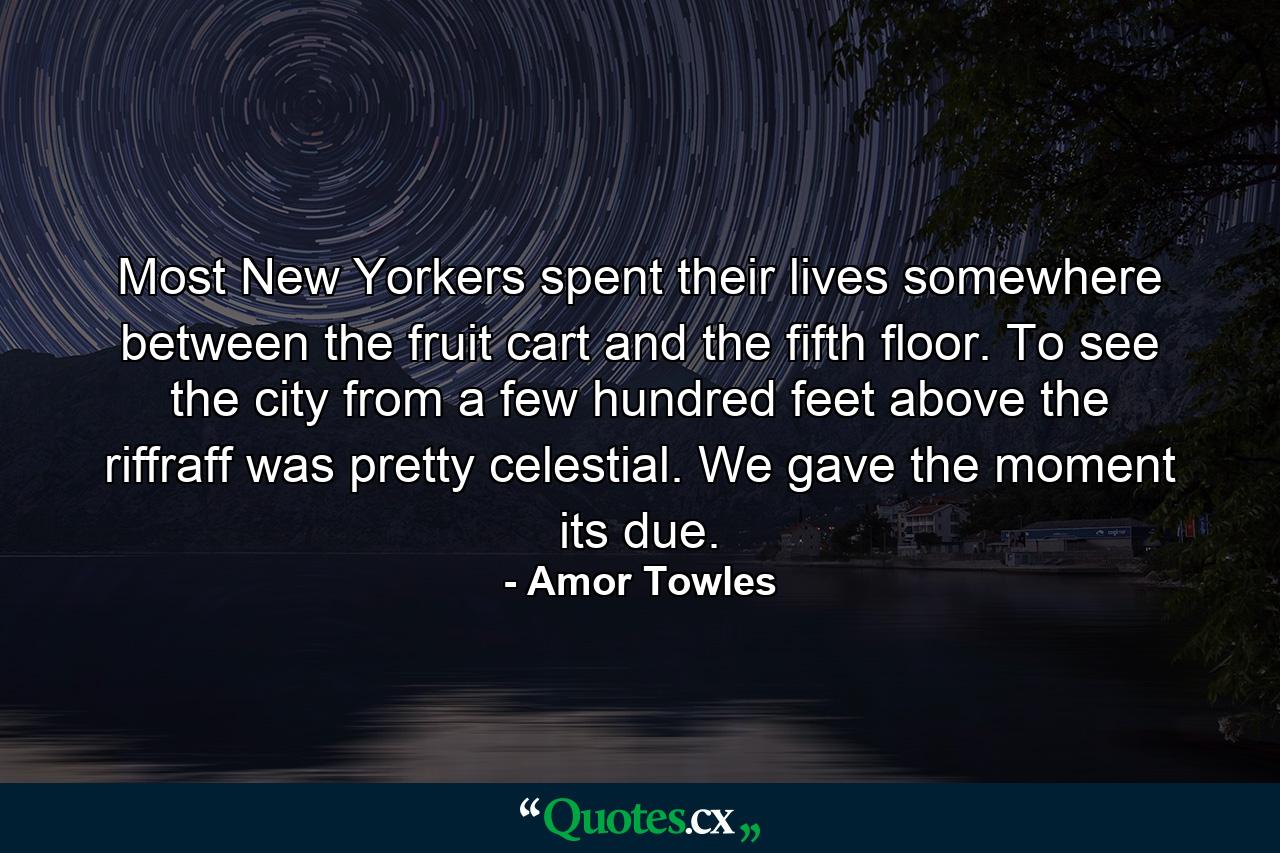 Most New Yorkers spent their lives somewhere between the fruit cart and the fifth floor. To see the city from a few hundred feet above the riffraff was pretty celestial. We gave the moment its due. - Quote by Amor Towles