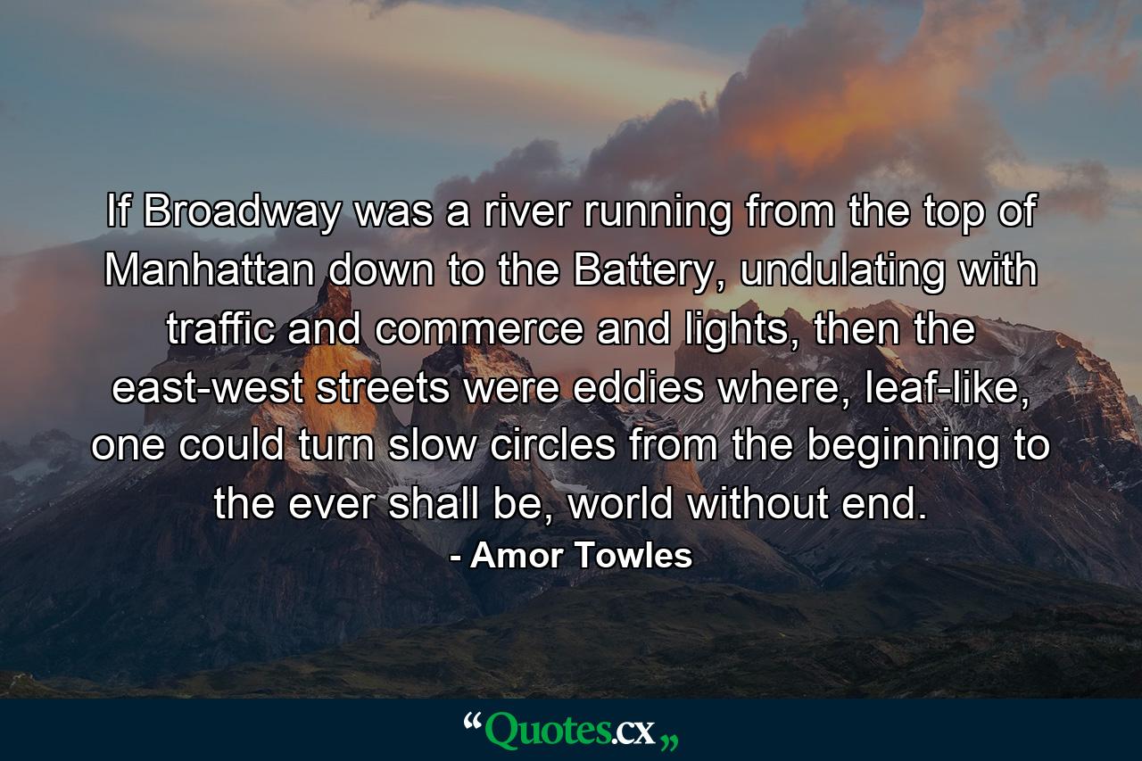 If Broadway was a river running from the top of Manhattan down to the Battery, undulating with traffic and commerce and lights, then the east-west streets were eddies where, leaf-like, one could turn slow circles from the beginning to the ever shall be, world without end. - Quote by Amor Towles