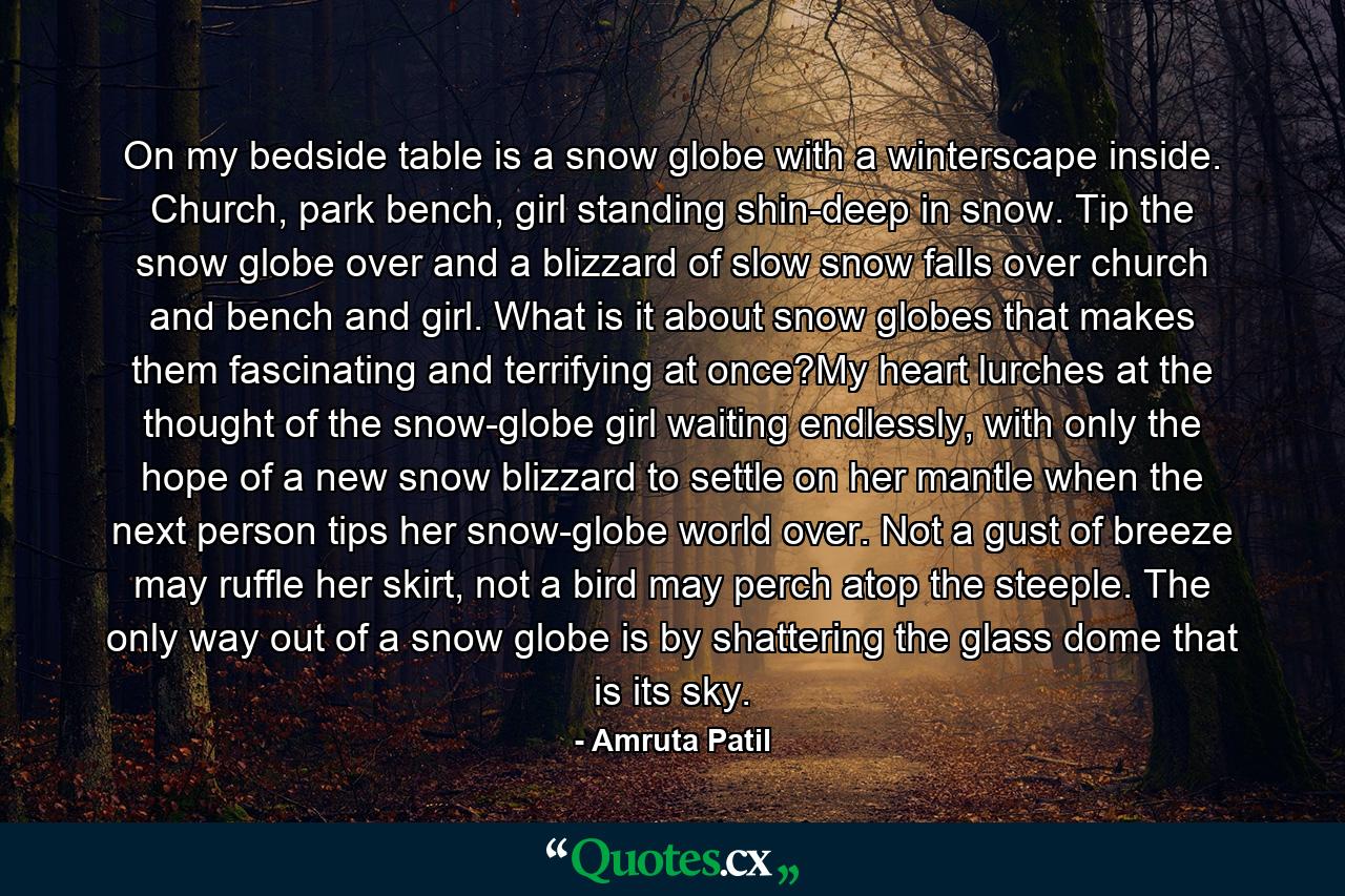 On my bedside table is a snow globe with a winterscape inside. Church, park bench, girl standing shin-deep in snow. Tip the snow globe over and a blizzard of slow snow falls over church and bench and girl. What is it about snow globes that makes them fascinating and terrifying at once?My heart lurches at the thought of the snow-globe girl waiting endlessly, with only the hope of a new snow blizzard to settle on her mantle when the next person tips her snow-globe world over. Not a gust of breeze may ruffle her skirt, not a bird may perch atop the steeple. The only way out of a snow globe is by shattering the glass dome that is its sky. - Quote by Amruta Patil