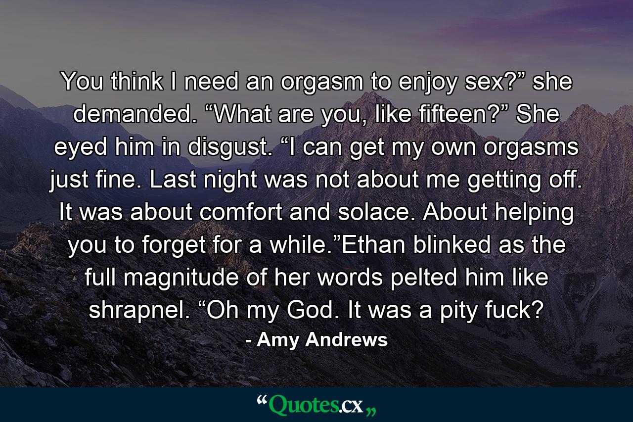 You think I need an orgasm to enjoy sex?” she demanded. “What are you, like fifteen?” She eyed him in disgust. “I can get my own orgasms just fine. Last night was not about me getting off. It was about comfort and solace. About helping you to forget for a while.”Ethan blinked as the full magnitude of her words pelted him like shrapnel. “Oh my God. It was a pity fuck? - Quote by Amy Andrews