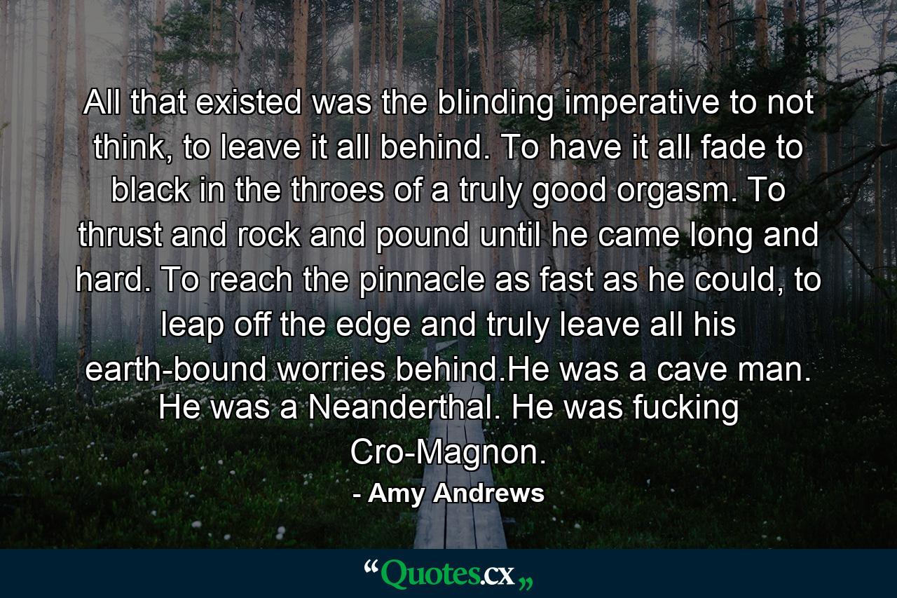 All that existed was the blinding imperative to not think, to leave it all behind. To have it all fade to black in the throes of a truly good orgasm. To thrust and rock and pound until he came long and hard. To reach the pinnacle as fast as he could, to leap off the edge and truly leave all his earth-bound worries behind.He was a cave man. He was a Neanderthal. He was fucking Cro-Magnon. - Quote by Amy Andrews