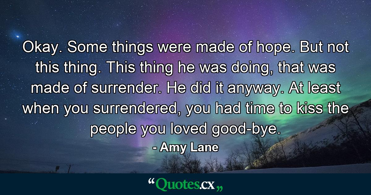 Okay. Some things were made of hope. But not this thing. This thing he was doing, that was made of surrender. He did it anyway. At least when you surrendered, you had time to kiss the people you loved good-bye. - Quote by Amy Lane