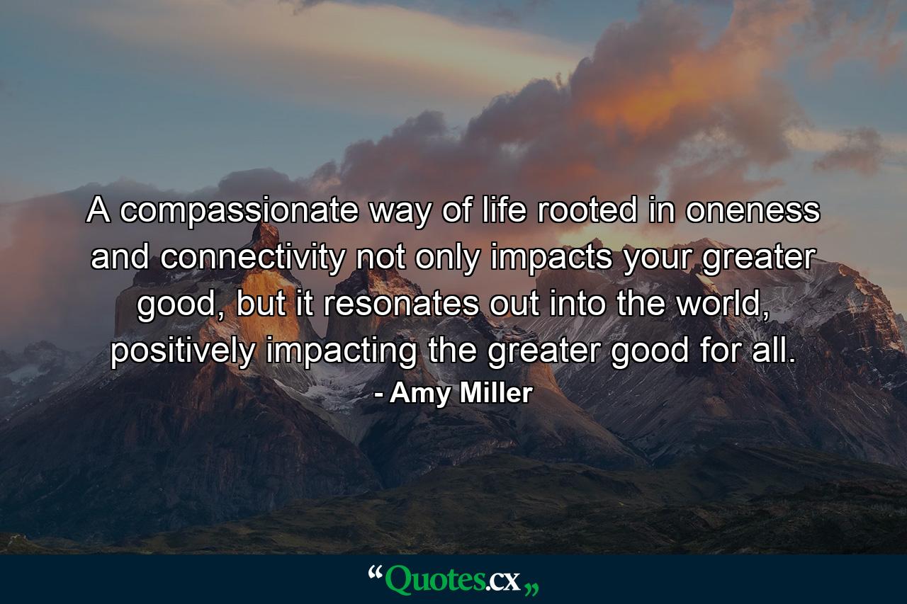 A compassionate way of life rooted in oneness and connectivity not only impacts your greater good, but it resonates out into the world, positively impacting the greater good for all. - Quote by Amy Miller