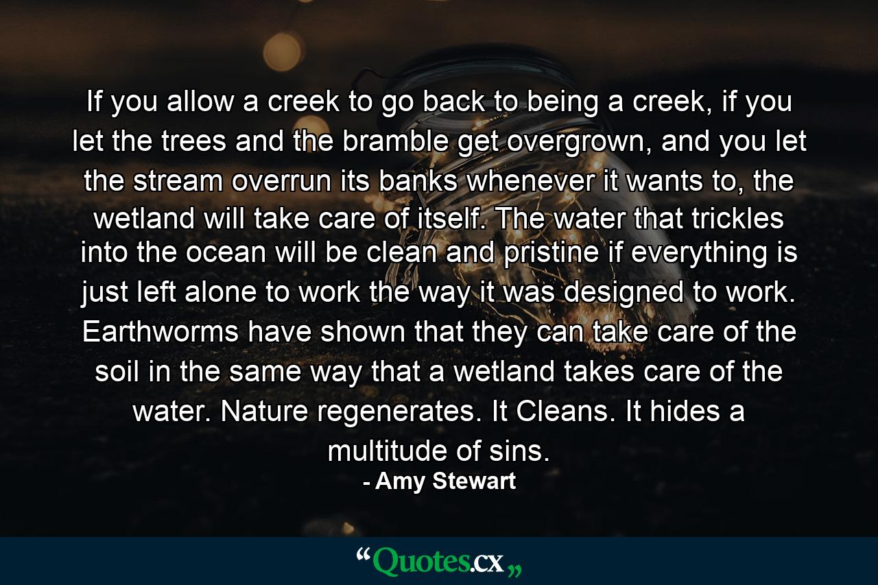 If you allow a creek to go back to being a creek, if you let the trees and the bramble get overgrown, and you let the stream overrun its banks whenever it wants to, the wetland will take care of itself. The water that trickles into the ocean will be clean and pristine if everything is just left alone to work the way it was designed to work. Earthworms have shown that they can take care of the soil in the same way that a wetland takes care of the water. Nature regenerates. It Cleans. It hides a multitude of sins. - Quote by Amy Stewart