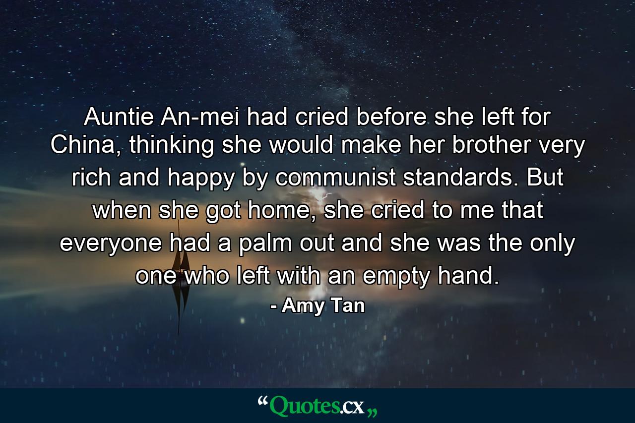 Auntie An-mei had cried before she left for China, thinking she would make her brother very rich and happy by communist standards. But when she got home, she cried to me that everyone had a palm out and she was the only one who left with an empty hand. - Quote by Amy Tan