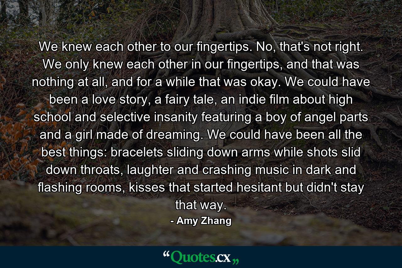 We knew each other to our fingertips. No, that's not right. We only knew each other in our fingertips, and that was nothing at all, and for a while that was okay. We could have been a love story, a fairy tale, an indie film about high school and selective insanity featuring a boy of angel parts and a girl made of dreaming. We could have been all the best things: bracelets sliding down arms while shots slid down throats, laughter and crashing music in dark and flashing rooms, kisses that started hesitant but didn't stay that way. - Quote by Amy Zhang