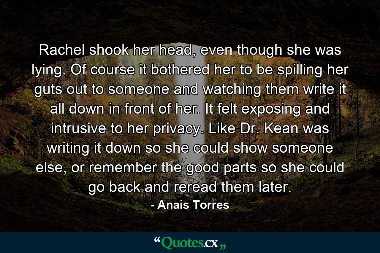 Rachel shook her head, even though she was lying. Of course it bothered her to be spilling her guts out to someone and watching them write it all down in front of her. It felt exposing and intrusive to her privacy. Like Dr. Kean was writing it down so she could show someone else, or remember the good parts so she could go back and reread them later. - Quote by Anais Torres