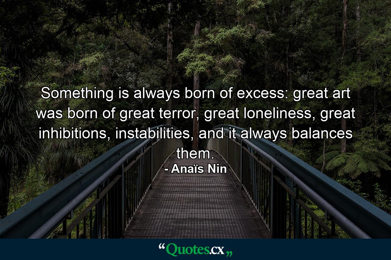 Something is always born of excess: great art was born of great terror, great loneliness, great inhibitions, instabilities, and it always balances them. - Quote by Anaïs Nin