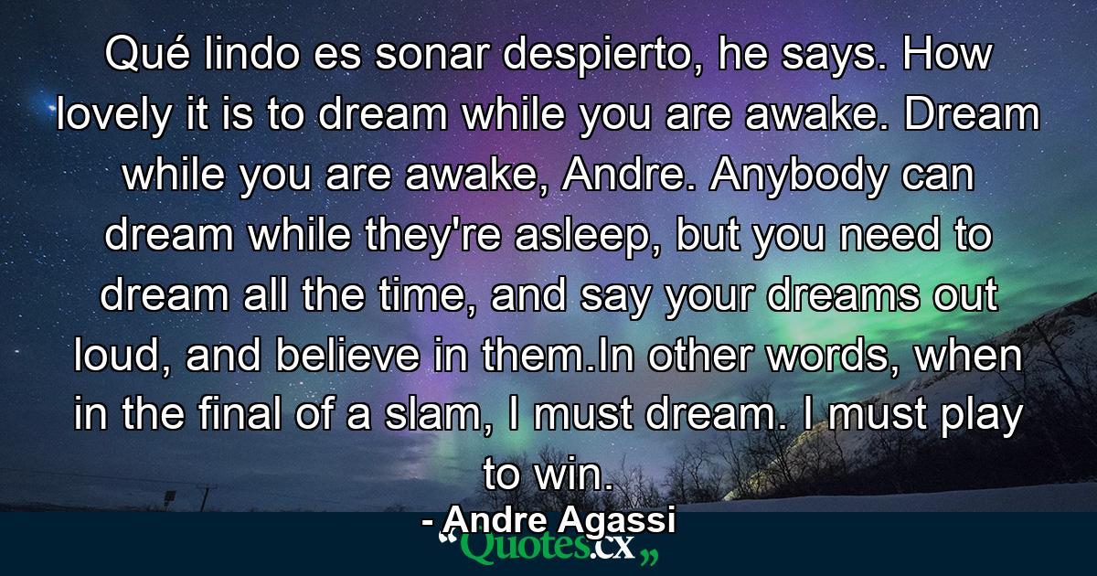 Qué lindo es sonar despierto, he says. How lovely it is to dream while you are awake. Dream while you are awake, Andre. Anybody can dream while they're asleep, but you need to dream all the time, and say your dreams out loud, and believe in them.In other words, when in the final of a slam, I must dream. I must play to win. - Quote by Andre Agassi