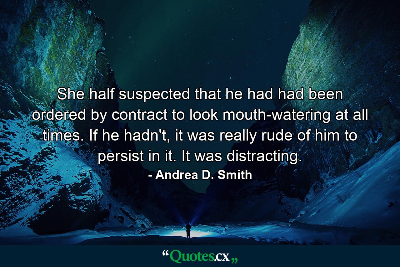 She half suspected that he had had been ordered by contract to look mouth-watering at all times. If he hadn't, it was really rude of him to persist in it. It was distracting. - Quote by Andrea D. Smith