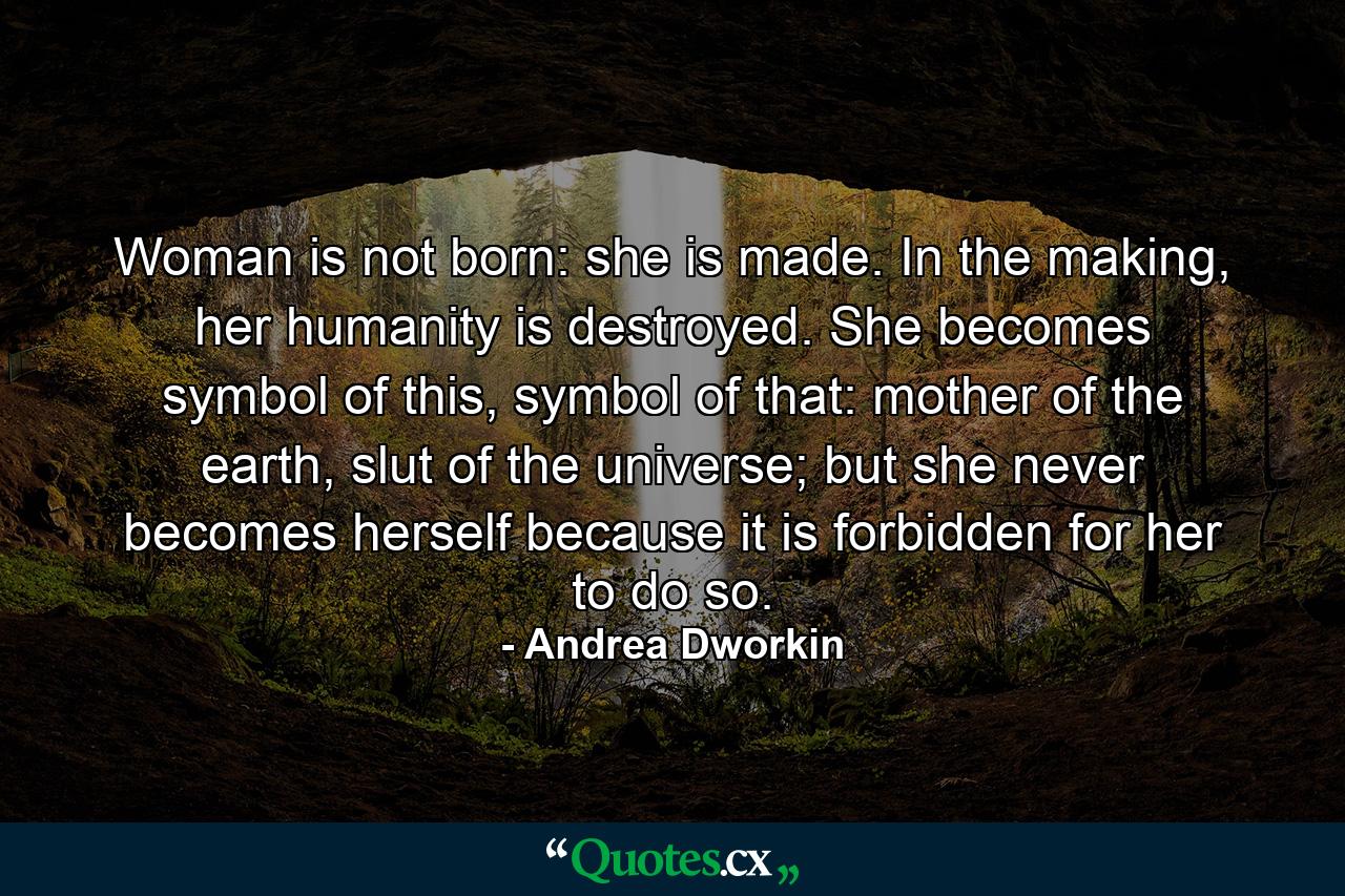 Woman is not born: she is made. In the making, her humanity is destroyed. She becomes symbol of this, symbol of that: mother of the earth, slut of the universe; but she never becomes herself because it is forbidden for her to do so. - Quote by Andrea Dworkin