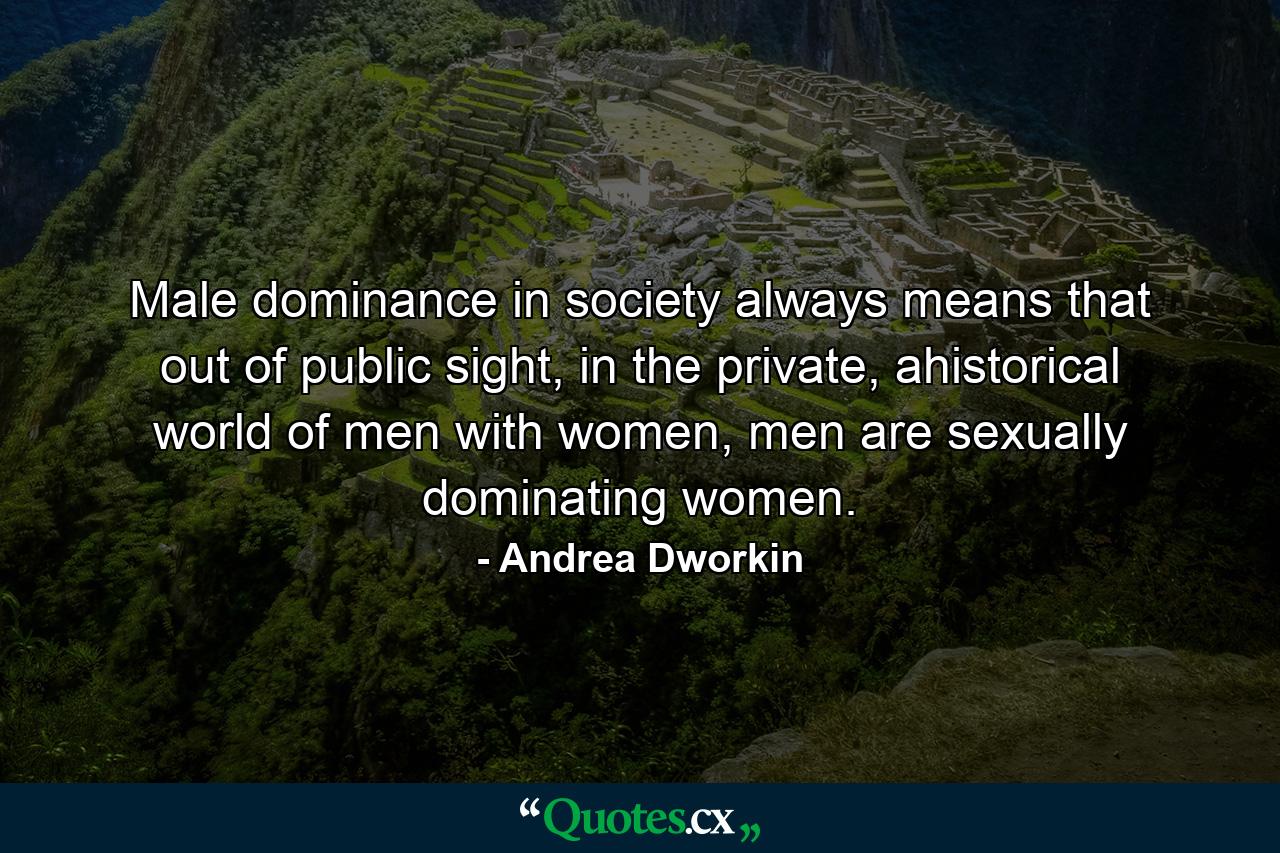 Male dominance in society always means that out of public sight, in the private, ahistorical world of men with women, men are sexually dominating women. - Quote by Andrea Dworkin