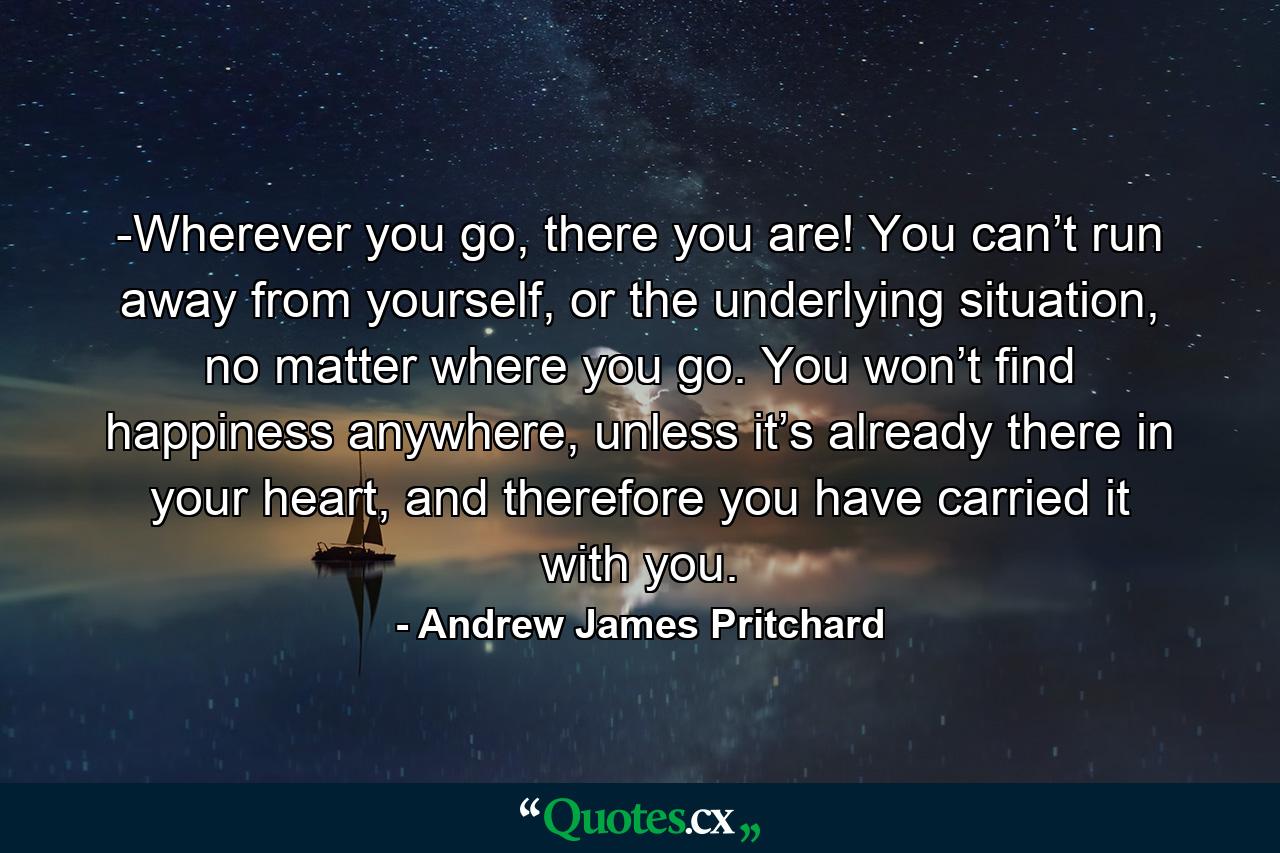 -Wherever you go, there you are! You can’t run away from yourself, or the underlying situation, no matter where you go. You won’t find happiness anywhere, unless it’s already there in your heart, and therefore you have carried it with you. - Quote by Andrew James Pritchard