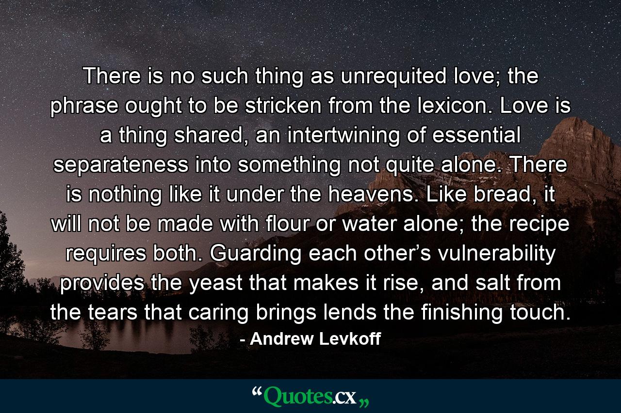 There is no such thing as unrequited love; the phrase ought to be stricken from the lexicon. Love is a thing shared, an intertwining of essential separateness into something not quite alone. There is nothing like it under the heavens. Like bread, it will not be made with flour or water alone; the recipe requires both. Guarding each other’s vulnerability provides the yeast that makes it rise, and salt from the tears that caring brings lends the finishing touch. - Quote by Andrew Levkoff