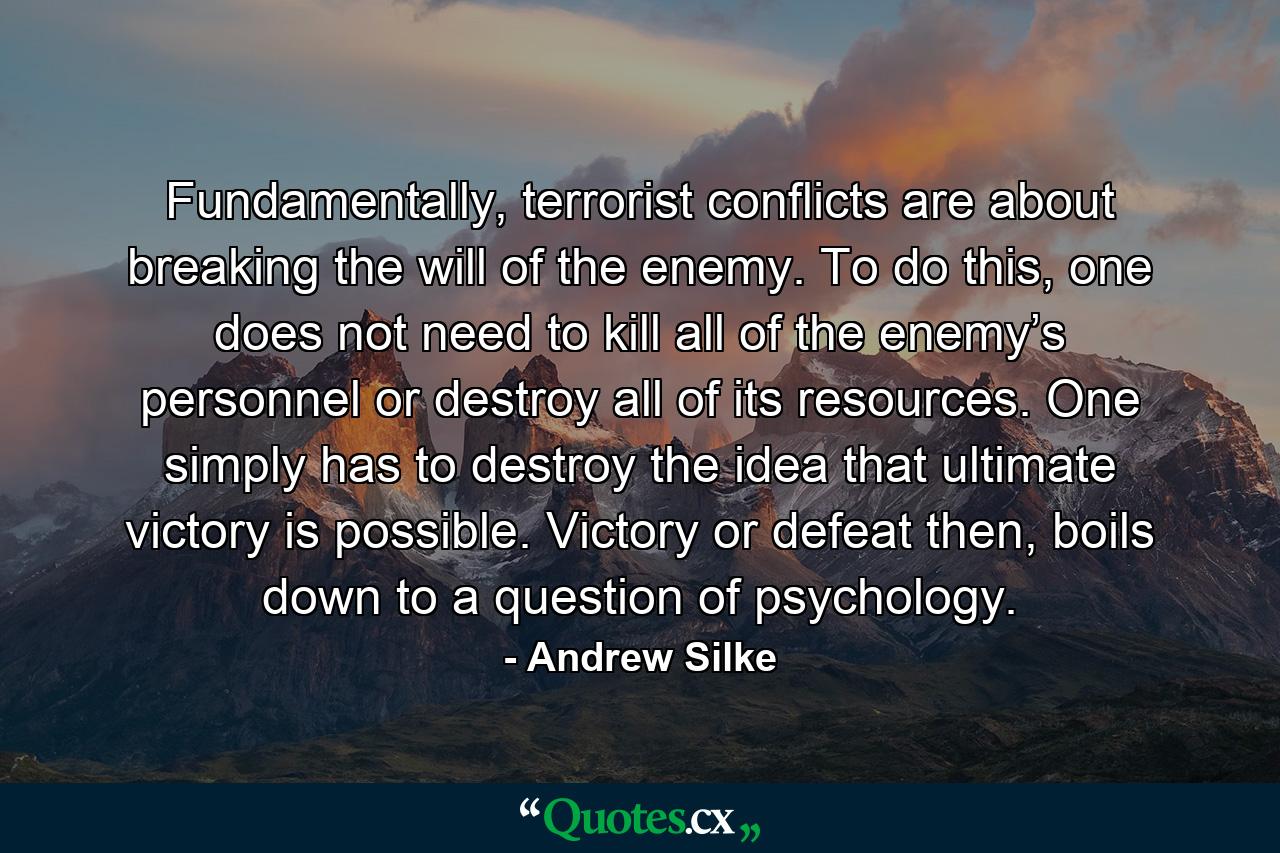 Fundamentally, terrorist conflicts are about breaking the will of the enemy. To do this, one does not need to kill all of the enemy’s personnel or destroy all of its resources. One simply has to destroy the idea that ultimate victory is possible. Victory or defeat then, boils down to a question of psychology. - Quote by Andrew Silke