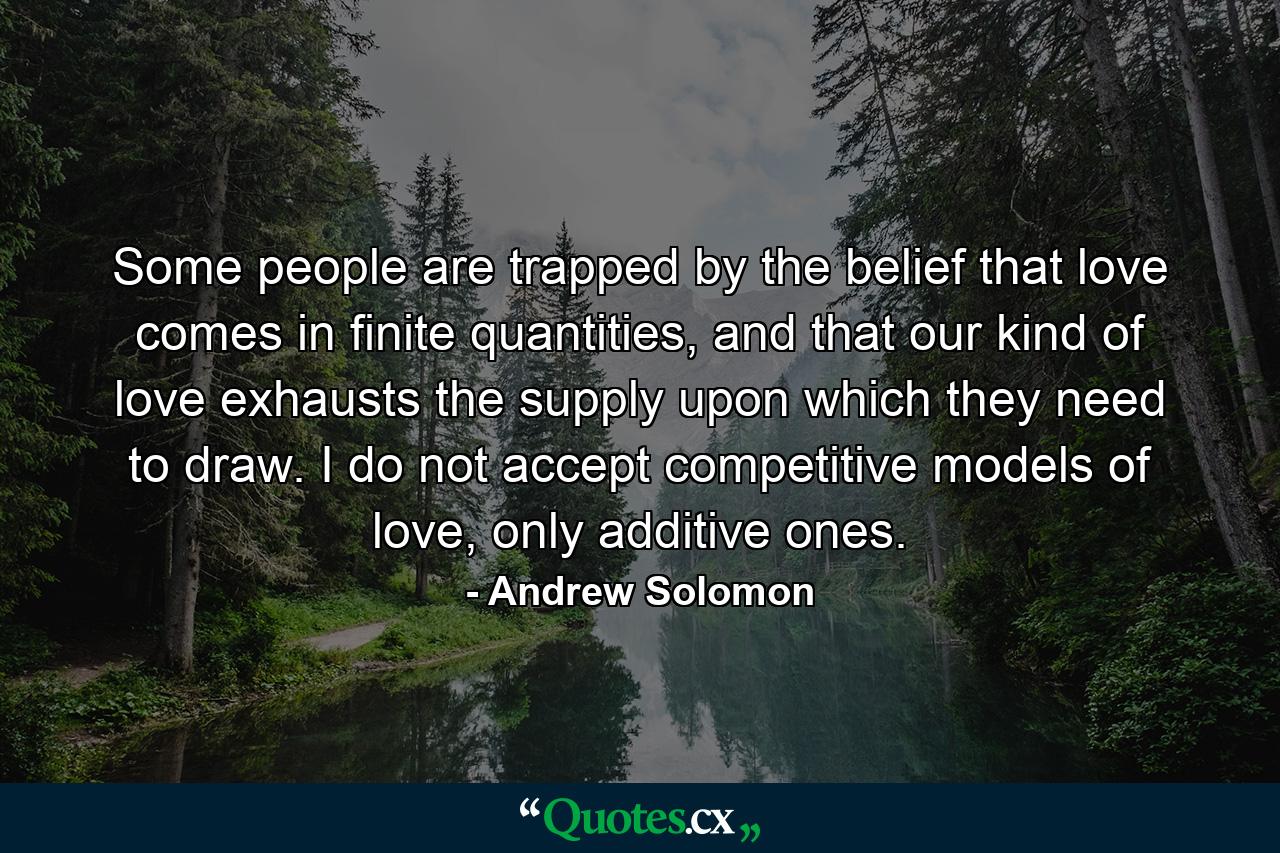 Some people are trapped by the belief that love comes in finite quantities, and that our kind of love exhausts the supply upon which they need to draw. I do not accept competitive models of love, only additive ones. - Quote by Andrew Solomon