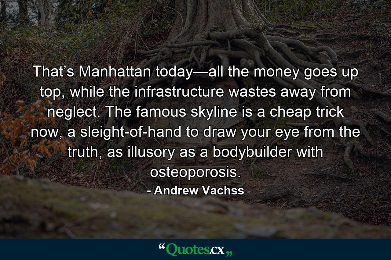 That’s Manhattan today—all the money goes up top, while the infrastructure wastes away from neglect. The famous skyline is a cheap trick now, a sleight-of-hand to draw your eye from the truth, as illusory as a bodybuilder with osteoporosis. - Quote by Andrew Vachss