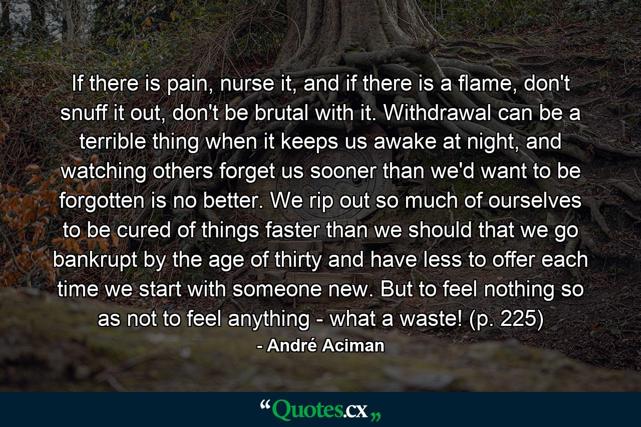 If there is pain, nurse it, and if there is a flame, don't snuff it out, don't be brutal with it. Withdrawal can be a terrible thing when it keeps us awake at night, and watching others forget us sooner than we'd want to be forgotten is no better. We rip out so much of ourselves to be cured of things faster than we should that we go bankrupt by the age of thirty and have less to offer each time we start with someone new. But to feel nothing so as not to feel anything - what a waste! (p. 225) - Quote by André Aciman