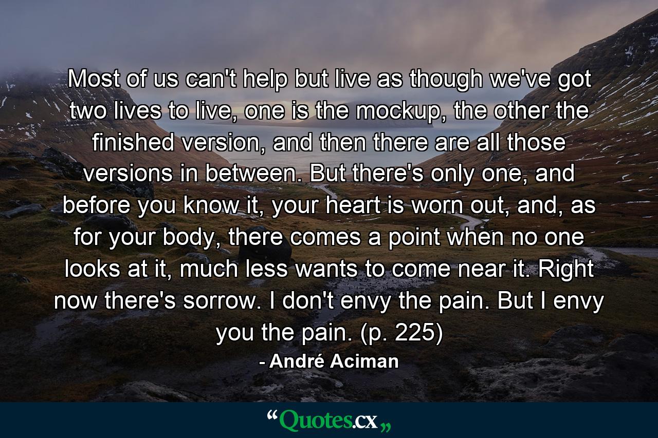 Most of us can't help but live as though we've got two lives to live, one is the mockup, the other the finished version, and then there are all those versions in between. But there's only one, and before you know it, your heart is worn out, and, as for your body, there comes a point when no one looks at it, much less wants to come near it. Right now there's sorrow. I don't envy the pain. But I envy you the pain. (p. 225) - Quote by André Aciman