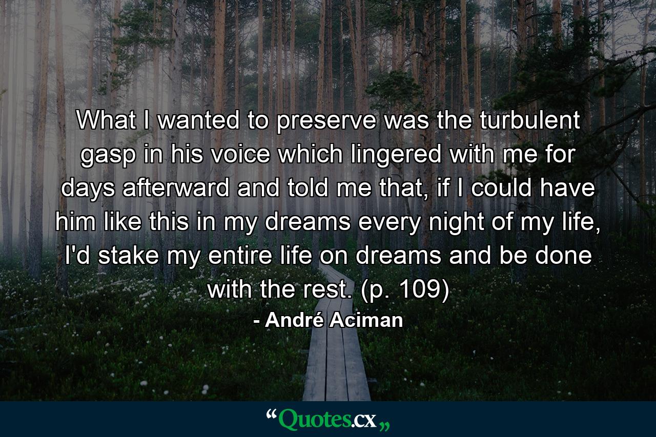 What I wanted to preserve was the turbulent gasp in his voice which lingered with me for days afterward and told me that, if I could have him like this in my dreams every night of my life, I'd stake my entire life on dreams and be done with the rest. (p. 109) - Quote by André Aciman