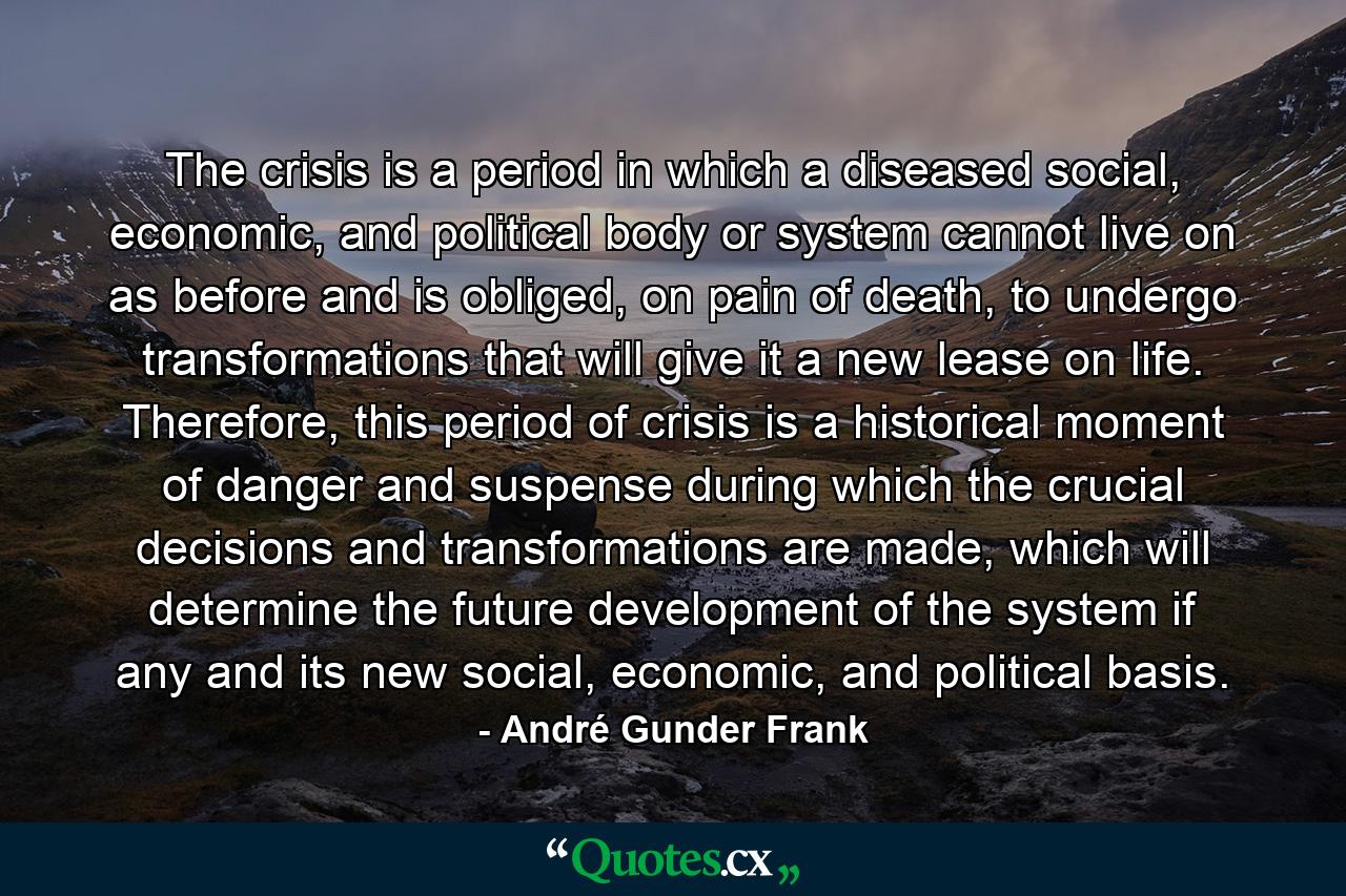 The crisis is a period in which a diseased social, economic, and political body or system cannot live on as before and is obliged, on pain of death, to undergo transformations that will give it a new lease on life. Therefore, this period of crisis is a historical moment of danger and suspense during which the crucial decisions and transformations are made, which will determine the future development of the system if any and its new social, economic, and political basis. - Quote by André Gunder Frank