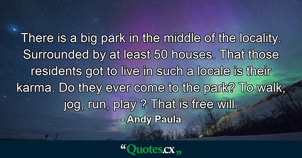 There is a big park in the middle of the locality. Surrounded by at least 50 houses. That those residents got to live in such a locale is their karma. Do they ever come to the park? To walk, jog, run, play ? That is free will. - Quote by Andy Paula