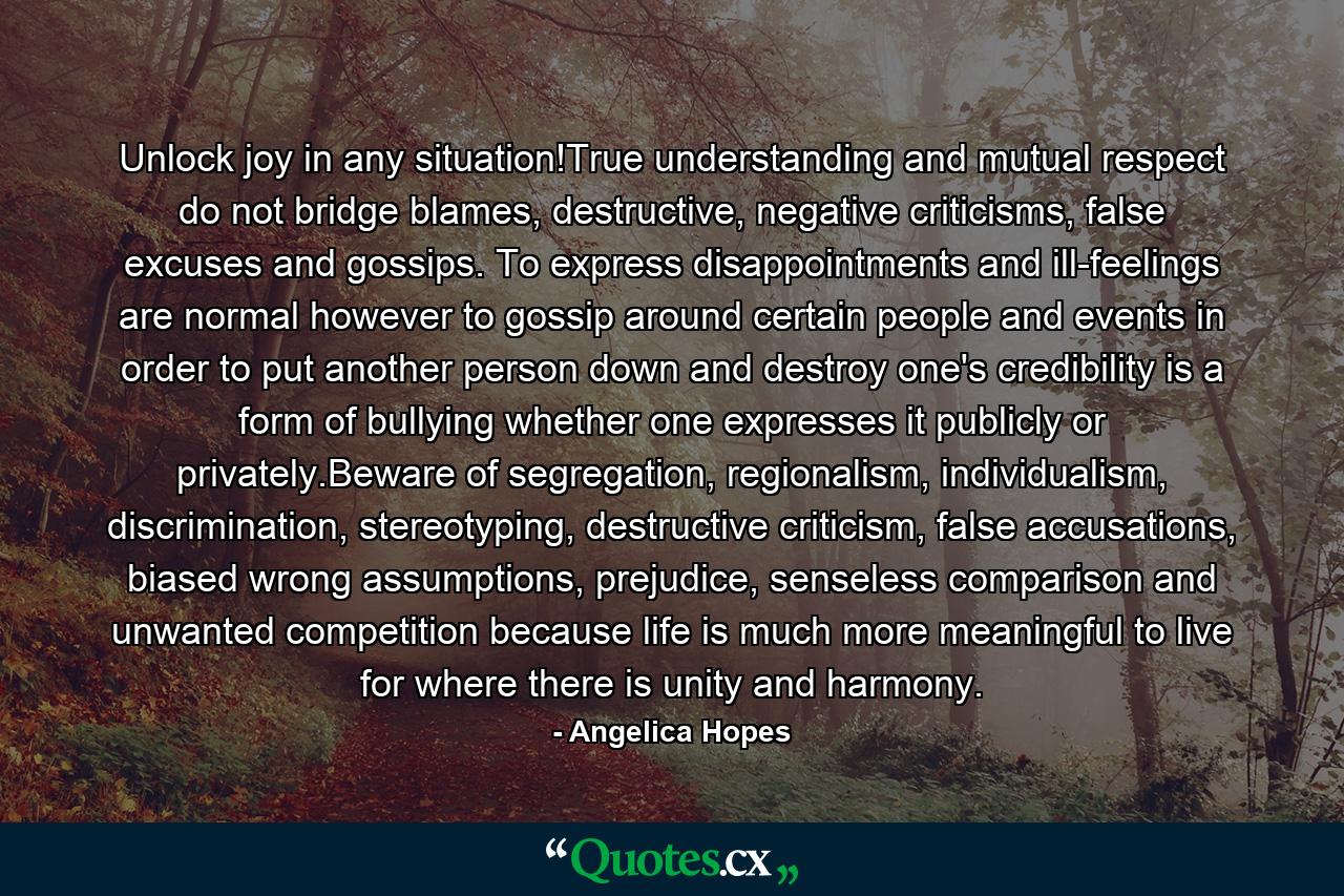 Unlock joy in any situation!True understanding and mutual respect do not bridge blames, destructive, negative criticisms, false excuses and gossips. To express disappointments and ill-feelings are normal however to gossip around certain people and events in order to put another person down and destroy one's credibility is a form of bullying whether one expresses it publicly or privately.Beware of segregation, regionalism, individualism, discrimination, stereotyping, destructive criticism, false accusations, biased wrong assumptions, prejudice, senseless comparison and unwanted competition because life is much more meaningful to live for where there is unity and harmony. - Quote by Angelica Hopes