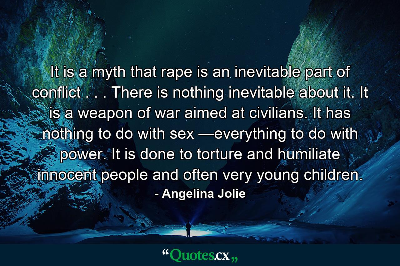 It is a myth that rape is an inevitable part of conflict . . . There is nothing inevitable about it. It is a weapon of war aimed at civilians. It has nothing to do with sex —everything to do with power. It is done to torture and humiliate innocent people and often very young children. - Quote by Angelina Jolie