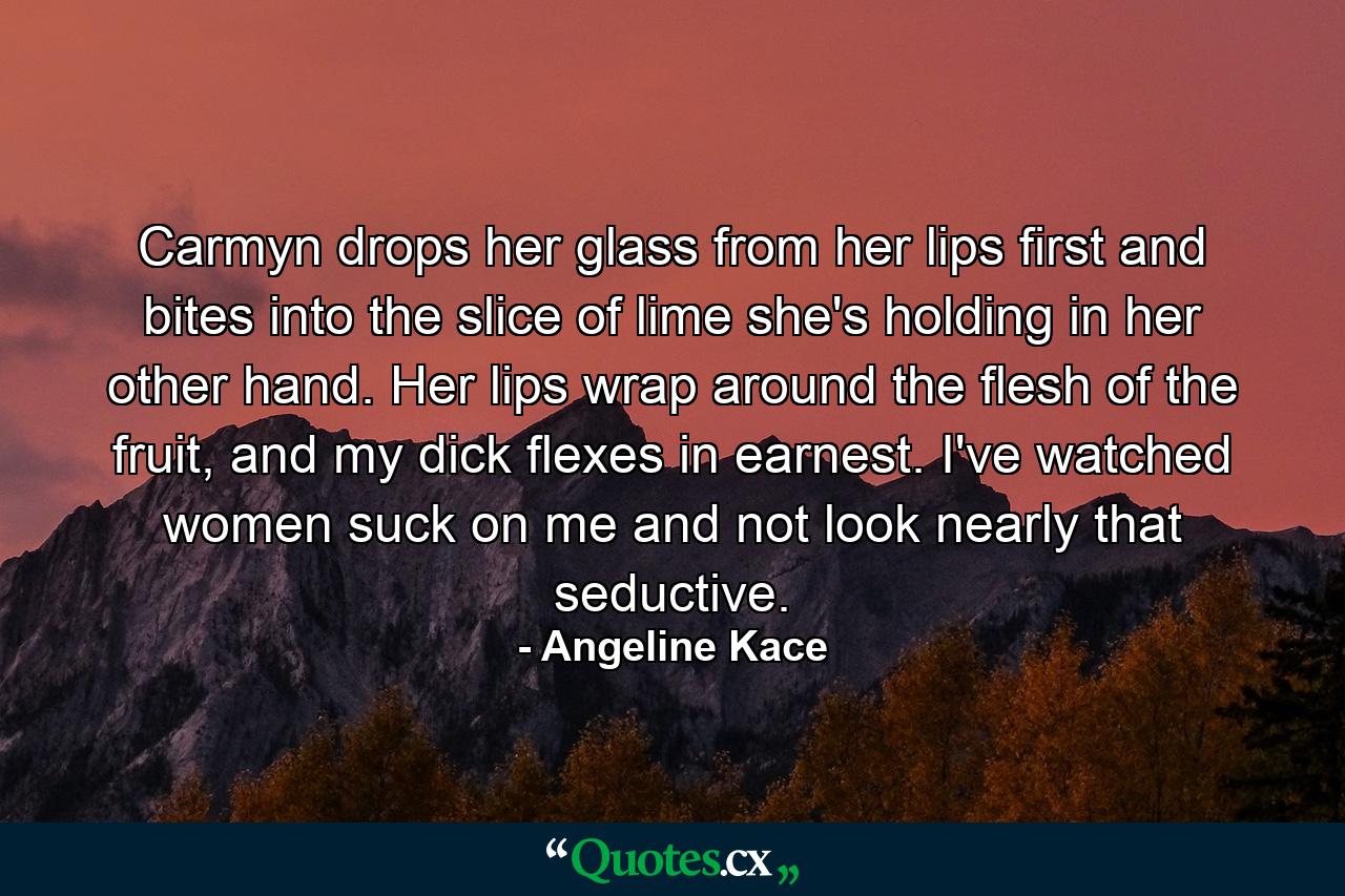 Carmyn drops her glass from her lips first and bites into the slice of lime she's holding in her other hand. Her lips wrap around the flesh of the fruit, and my dick flexes in earnest. I've watched women suck on me and not look nearly that seductive. - Quote by Angeline Kace