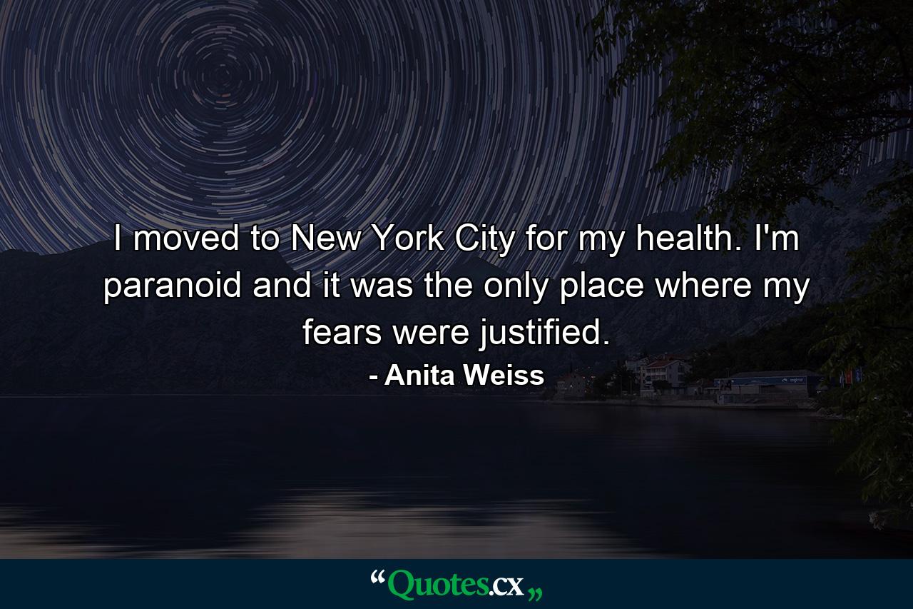 I moved to New York City for my health. I'm paranoid and it was the only place where my fears were justified. - Quote by Anita Weiss