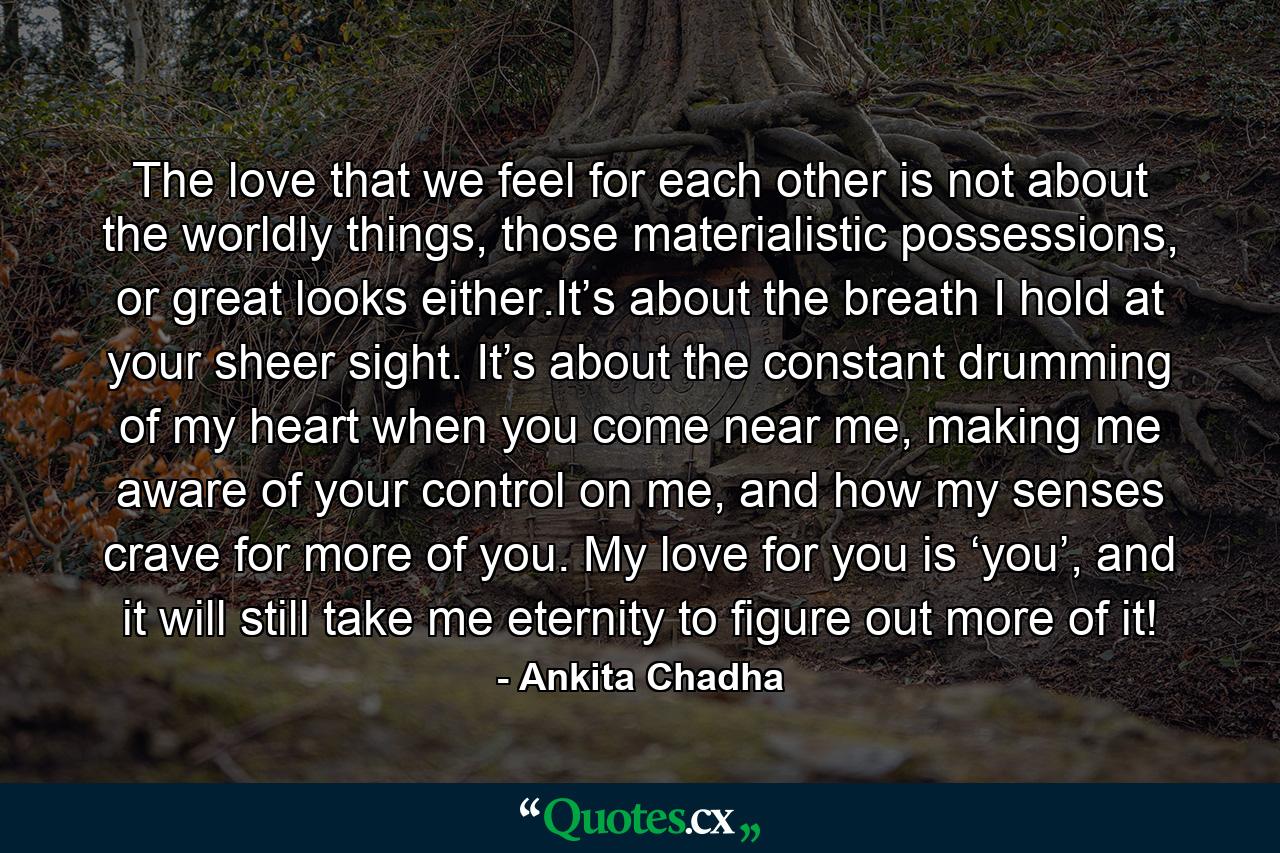 The love that we feel for each other is not about the worldly things, those materialistic possessions, or great looks either.It’s about the breath I hold at your sheer sight. It’s about the constant drumming of my heart when you come near me, making me aware of your control on me, and how my senses crave for more of you. My love for you is ‘you’, and it will still take me eternity to figure out more of it! - Quote by Ankita Chadha