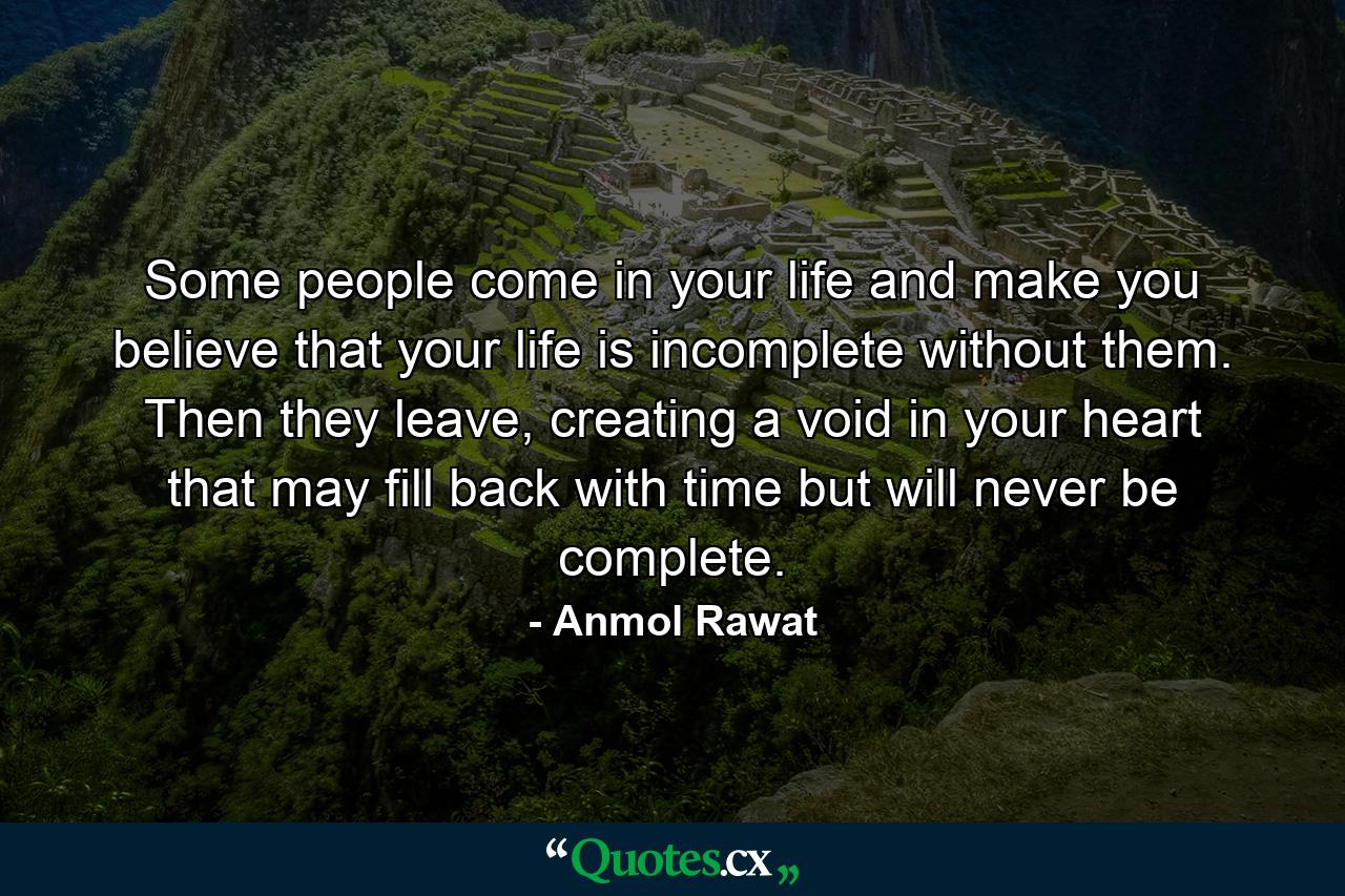 Some people come in your life and make you believe that your life is incomplete without them. Then they leave, creating a void in your heart that may fill back with time but will never be complete. - Quote by Anmol Rawat