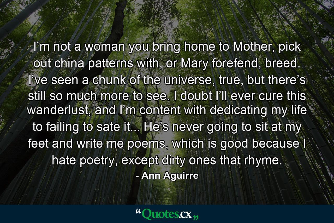 I’m not a woman you bring home to Mother, pick out china patterns with, or Mary forefend, breed. I’ve seen a chunk of the universe, true, but there’s still so much more to see. I doubt I’ll ever cure this wanderlust, and I’m content with dedicating my life to failing to sate it... He’s never going to sit at my feet and write me poems, which is good because I hate poetry, except dirty ones that rhyme. - Quote by Ann Aguirre