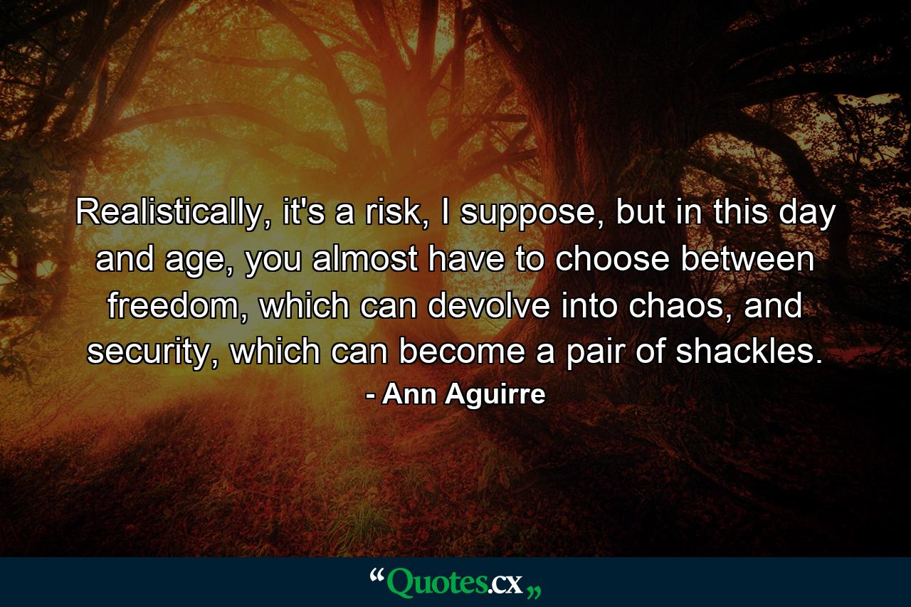 Realistically, it's a risk, I suppose, but in this day and age, you almost have to choose between freedom, which can devolve into chaos, and security, which can become a pair of shackles. - Quote by Ann Aguirre