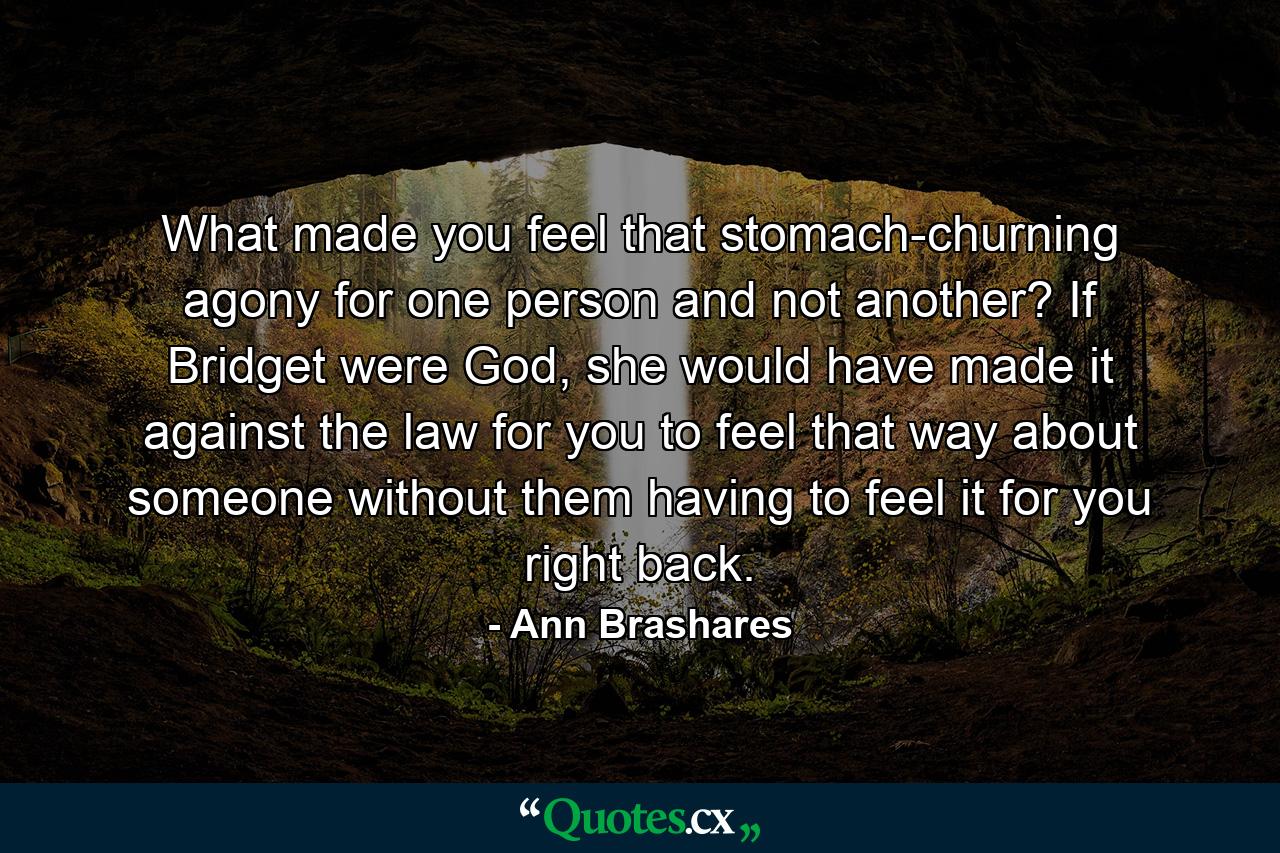 What made you feel that stomach-churning agony for one person and not another? If Bridget were God, she would have made it against the law for you to feel that way about someone without them having to feel it for you right back. - Quote by Ann Brashares