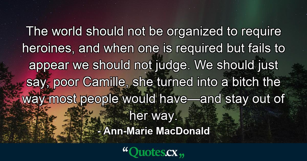 The world should not be organized to require heroines, and when one is required but fails to appear we should not judge. We should just say, poor Camille, she turned into a bitch the way most people would have—and stay out of her way. - Quote by Ann-Marie MacDonald