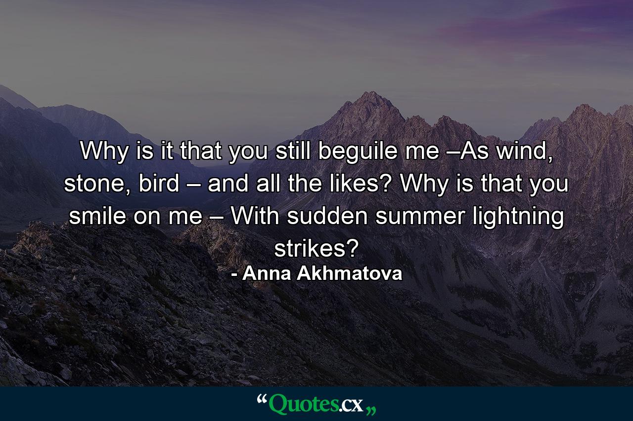 Why is it that you still beguile me –As wind, stone, bird – and all the likes? Why is that you smile on me – With sudden summer lightning strikes? - Quote by Anna Akhmatova