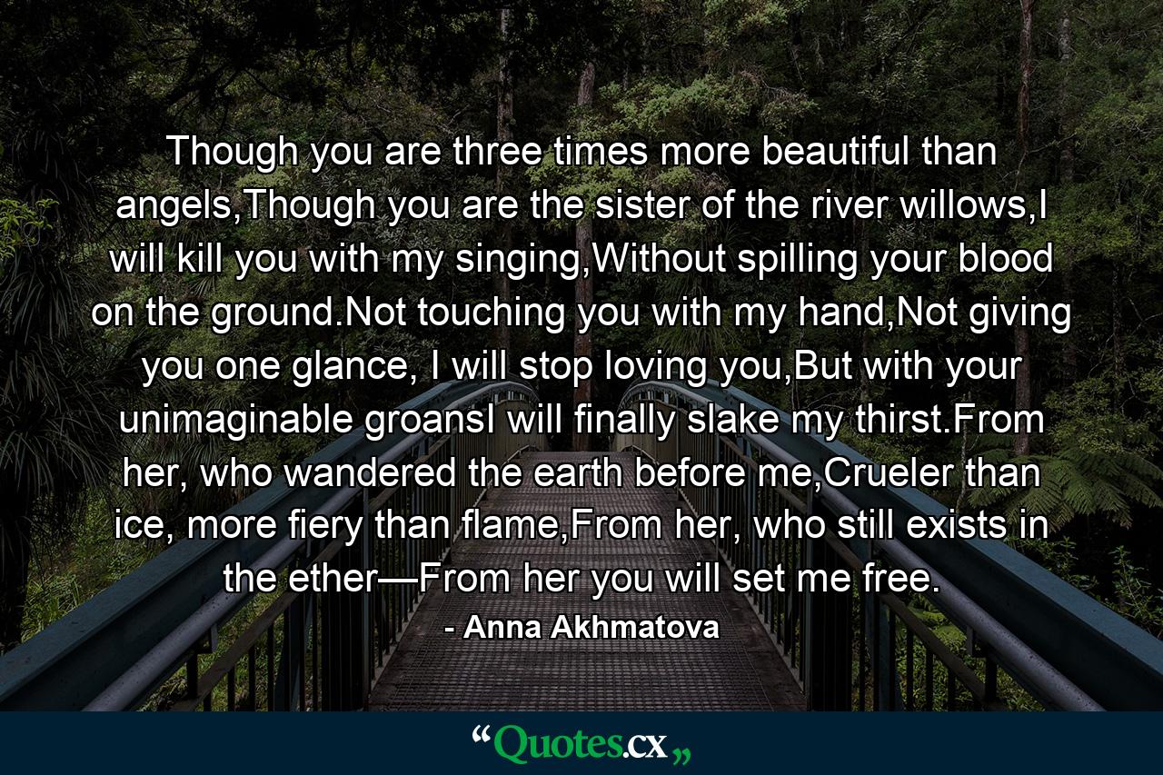 Though you are three times more beautiful than angels,Though you are the sister of the river willows,I will kill you with my singing,Without spilling your blood on the ground.Not touching you with my hand,Not giving you one glance, I will stop loving you,But with your unimaginable groansI will finally slake my thirst.From her, who wandered the earth before me,Crueler than ice, more fiery than flame,From her, who still exists in the ether—From her you will set me free. - Quote by Anna Akhmatova