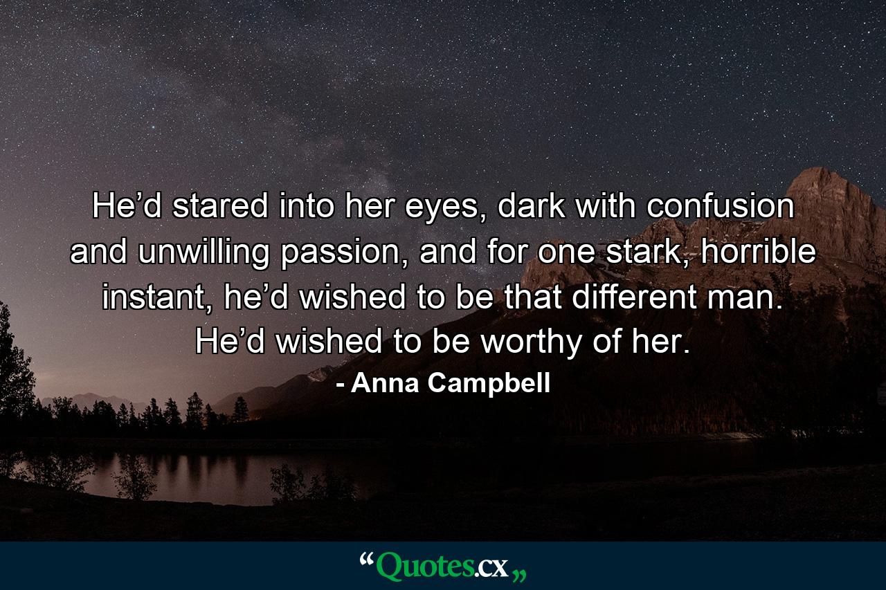 He’d stared into her eyes, dark with confusion and unwilling passion, and for one stark, horrible instant, he’d wished to be that different man. He’d wished to be worthy of her. - Quote by Anna Campbell