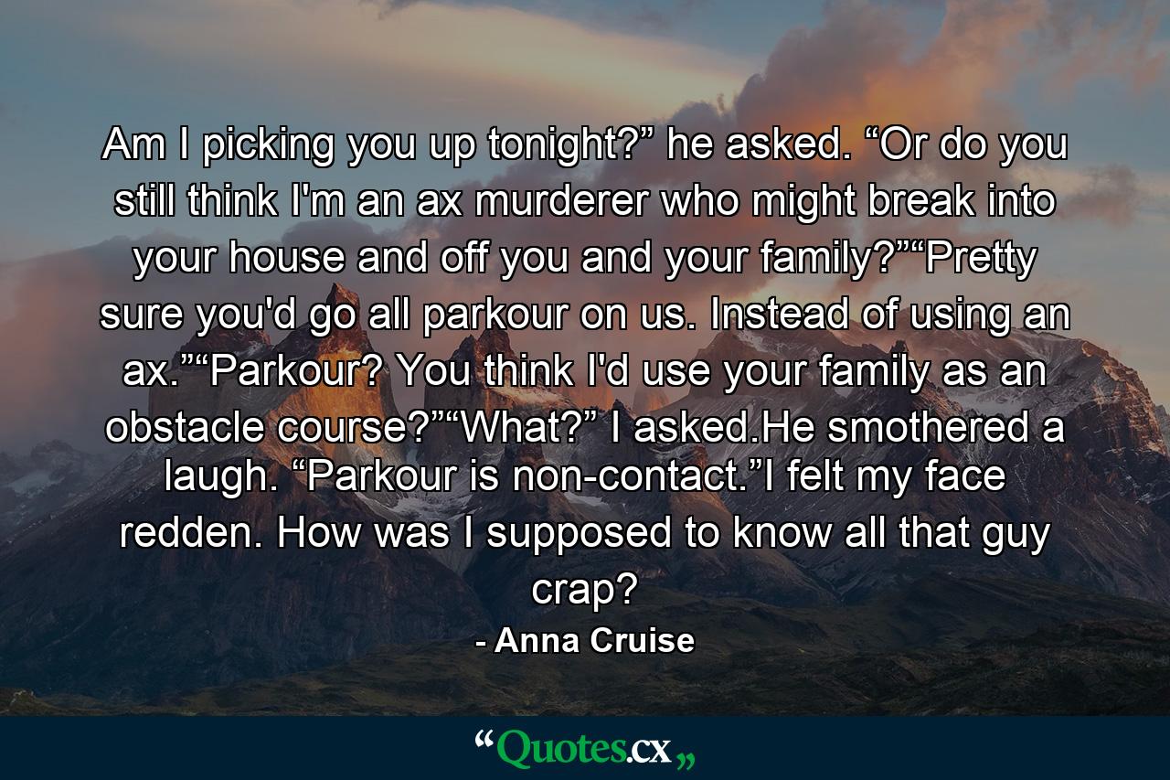 Am I picking you up tonight?” he asked. “Or do you still think I'm an ax murderer who might break into your house and off you and your family?”“Pretty sure you'd go all parkour on us. Instead of using an ax.”“Parkour? You think I'd use your family as an obstacle course?”“What?” I asked.He smothered a laugh. “Parkour is non-contact.”I felt my face redden. How was I supposed to know all that guy crap? - Quote by Anna Cruise