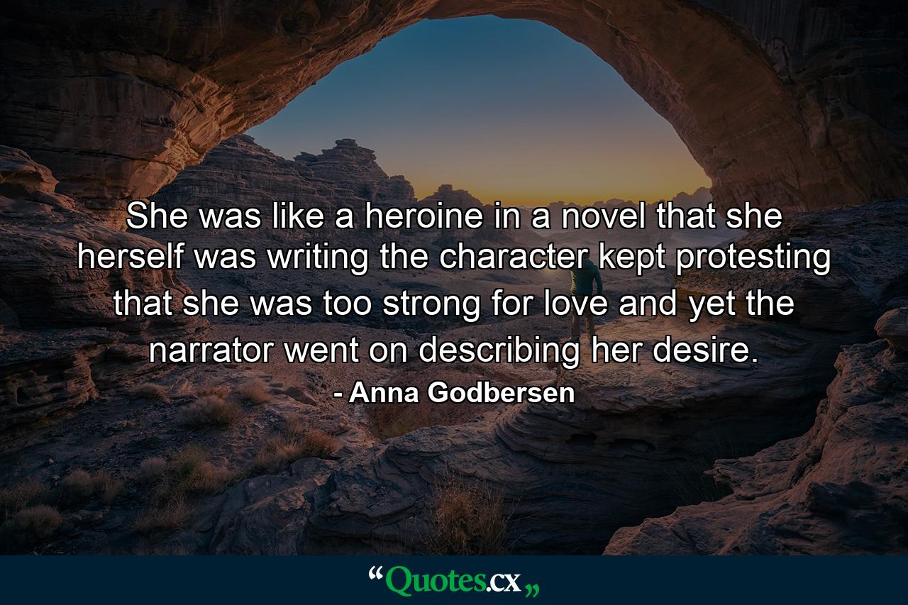 She was like a heroine in a novel that she herself was writing the character kept protesting that she was too strong for love and yet the narrator went on describing her desire. - Quote by Anna Godbersen