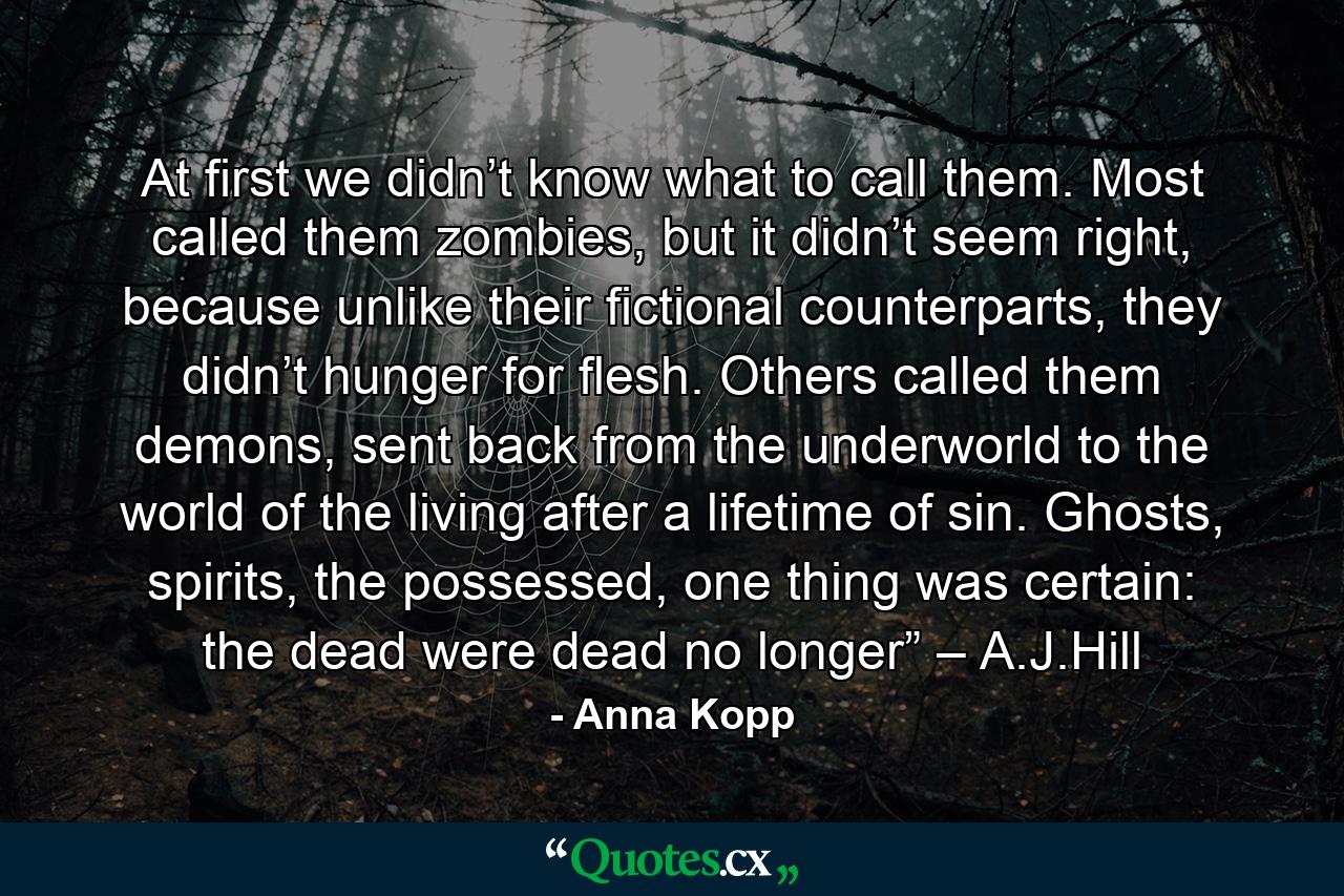 At first we didn’t know what to call them. Most called them zombies, but it didn’t seem right, because unlike their fictional counterparts, they didn’t hunger for flesh. Others called them demons, sent back from the underworld to the world of the living after a lifetime of sin. Ghosts, spirits, the possessed, one thing was certain: the dead were dead no longer” – A.J.Hill - Quote by Anna Kopp