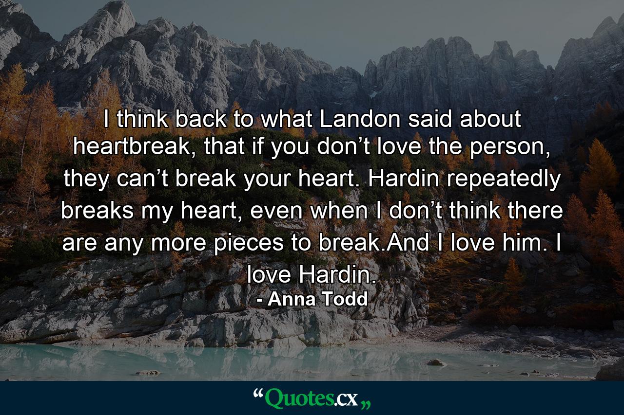 I think back to what Landon said about heartbreak, that if you don’t love the person, they can’t break your heart. Hardin repeatedly breaks my heart, even when I don’t think there are any more pieces to break.And I love him. I love Hardin. - Quote by Anna Todd